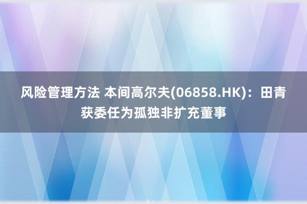 风险管理方法 本间高尔夫(06858.HK)：田青获委任为孤独非扩充董事