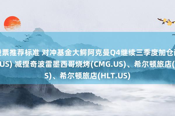 股票推荐标准 对冲基金大鳄阿克曼Q4继续三季度加仓耐克(NKE.US) 减捏奇波雷墨西哥烧烤(CMG.US)、希尔顿旅店(HLT.US)