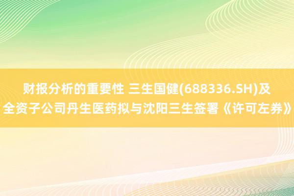 财报分析的重要性 三生国健(688336.SH)及全资子公司丹生医药拟与沈阳三生签署《许可左券》