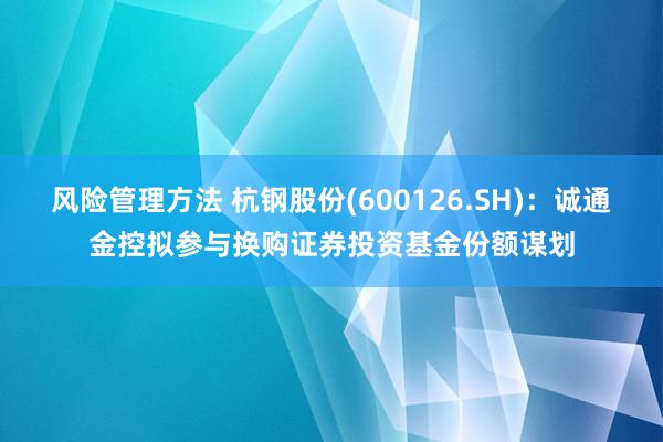 风险管理方法 杭钢股份(600126.SH)：诚通金控拟参与换购证券投资基金份额谋划