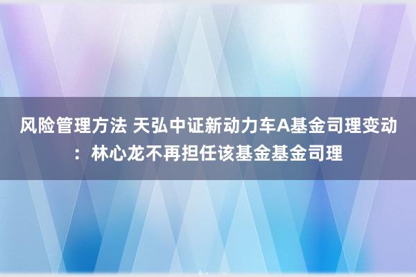 风险管理方法 天弘中证新动力车A基金司理变动：林心龙不再担任该基金基金司理