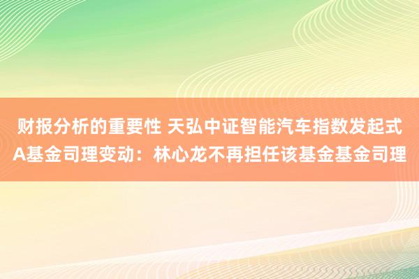 财报分析的重要性 天弘中证智能汽车指数发起式A基金司理变动：林心龙不再担任该基金基金司理