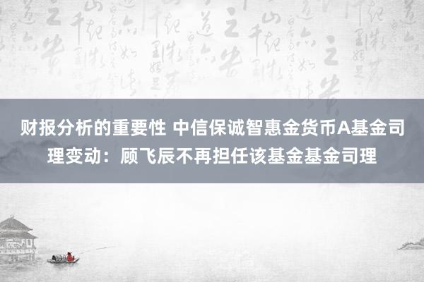 财报分析的重要性 中信保诚智惠金货币A基金司理变动：顾飞辰不再担任该基金基金司理