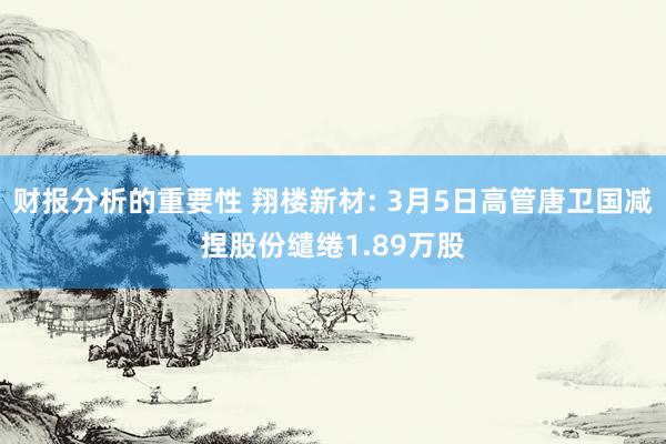 财报分析的重要性 翔楼新材: 3月5日高管唐卫国减捏股份缱绻1.89万股