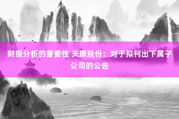 财报分析的重要性 天原股份：对于拟刊出下属子公司的公告