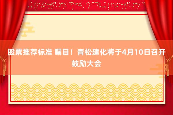 股票推荐标准 瞩目！青松建化将于4月10日召开鼓励大会