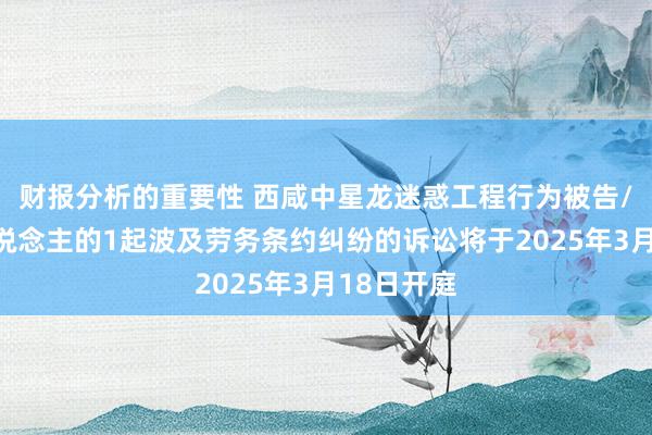 财报分析的重要性 西咸中星龙迷惑工程行为被告/被上诉东说念主的1起波及劳务条约纠纷的诉讼将于2025年3月18日开庭