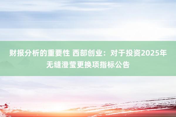 财报分析的重要性 西部创业：对于投资2025年无缝澄莹更换项指标公告